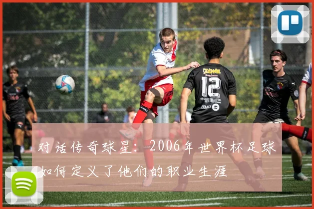 对话传奇球星：2006年世界杯足球如何定义了他们的职业生涯