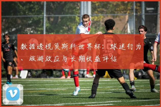 数据透视莫斯科世界杯：球迷行为、旅游效应与长期收益评估